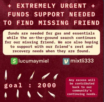 a square digital mutual aid request flyer for funds to assist searching for missing person, with deep red background

cream header text that reads: EXTREMELY URGENT FUNDS SUPPORT NEEDED TO FIND MISSING FRIEND . 

beneath header texxt, a cream text bubble with red text matching flyer background reads: 
"funds are needed for gas and essentials while on-the-ground search continues for our missing friend. we are also hoping to support with our friend's rest and recovery needs when they are found."

beneath this text box, cashapp logo with handle lucumaymiel is listed on the left and venmo logo with handle mixtli333 listed on right

beneath logos on left is red outline white text reading "goal : 2000" and the text is surround above and below by graphics of 10 small candle flames

a small text box on the bottom right corner in a lighter shade of red reads is cream text: "any excess will be contributed back to our community's continuin needs."