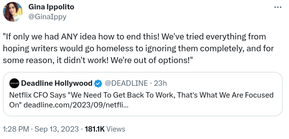 Tweet by Gina Ippolito (timestamp 1:28pm Sep 13, 2023):

"If only we had any ide how to end this! We've tried everything from hoping writers would go homeless to ignoring them completely, and for some reason, it didn't work! We're out of options!"

Quoted tweet by Deadline Holliwood:
Netflix CFO says, "We need to get back to work, that's what we're focused on" and a link to the Deadline piece I linked in my post
/end quoted tweet
