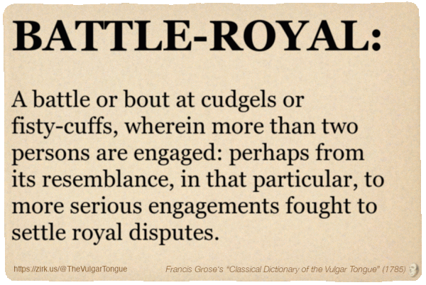 Image imitating a page from an old document, text (as in main toot):

BATTLE-ROYAL. A battle or bout at cudgels or fisty-cuffs, wherein more than two persons are engaged: perhaps from its resemblance, in that particular, to more serious engagements fought to settle royal disputes.

A selection from Francis Grose’s “Dictionary Of The Vulgar Tongue” (1785)