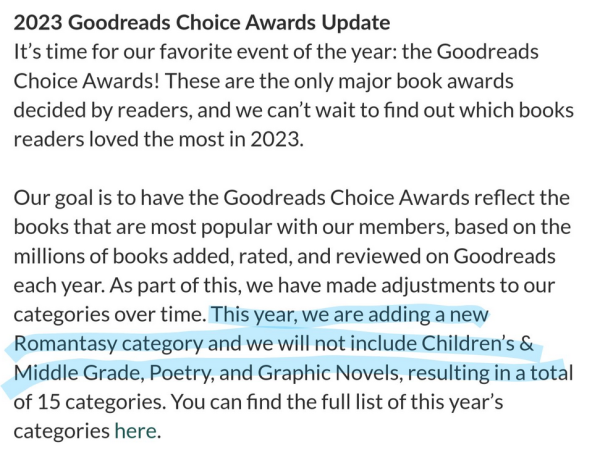 2023 Goodreads Choice Awards Update
Our goal is to have the Goodreads Choice Awards reflect the books that are the most popular with our members. As part of this, we had made adjustments to our categories over time. This year, we are adding a new Romantasy category and we will not include Children's and Middle Grade, Poetry and Graphic Novels...