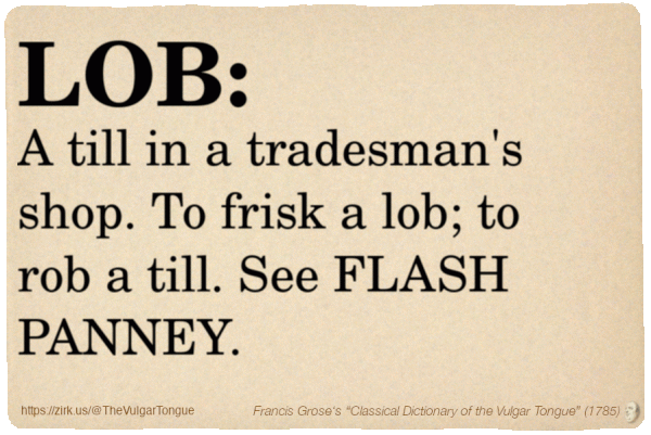 Image imitating a page from an old document, text (as in main toot):

LOB. A till in a tradesman's shop. To frisk a lob; to rob a till. See FLASH PANNEY.

A selection from Francis Grose’s “Dictionary Of The Vulgar Tongue” (1785)