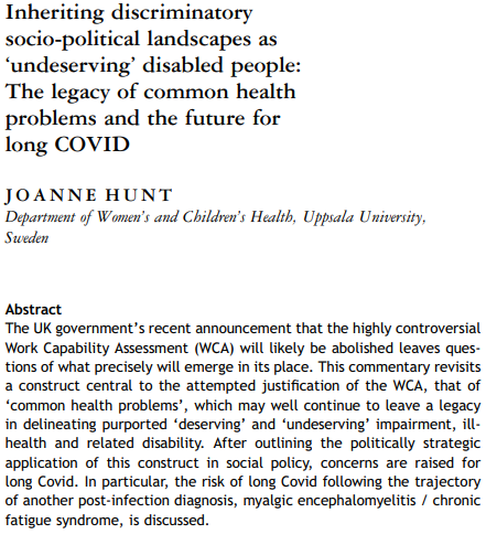 Inheriting discriminatory
socio-political landscapes as
‘undeserving’ disabled people:
The legacy of common health
problems and the future for
long COVID
JOANNE HUNT
Department of Women’s and Children’s Health, Uppsala University,
Sweden
Abstract
The UK government’s recent announcement that the highly controversial
Work Capability Assessment (WCA) will likely be abolished leaves questions of what precisely will emerge in its place. This commentary revisits
a construct central to the attempted justification of the WCA, that of
‘common health problems’, which may well continue to leave a legacy
in delineating purported ‘deserving’ and ‘undeserving’ impairment, illhealth and related disability. After outlining the politically strategic
application of this construct in social policy, concerns are raised for
long Covid. In particular, the risk of long Covid following the trajectory
of another post-infection diagnosis, myalgic encephalomyelitis / chronic
fatigue syndrome, is discussed.