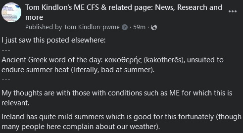 Tom Kindlon's ME CFS & related page: News, Research and more

I just saw this posted elsewhere:
---
Ancient Greek word of the day: κακοθερής (kakotherēs), unsuited to endure summer heat (literally, bad at summer).
---
My thoughts are with those with conditions such as ME for which this is relevant. 
Ireland has quite mild summers which is good for this fortunately (though many people here complain about our weather).
