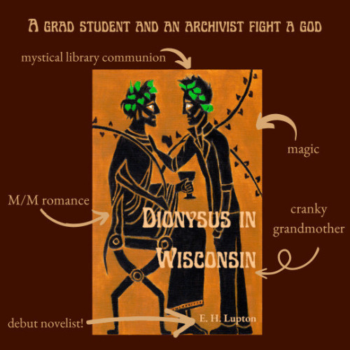 Book cover for Dionysus in Wisconsin. Text: A grad student and an archivist fight a god. Text with arrows pointing at book cover: mystical library communion, magic, m/m romance, cranky grandmother, debut novelist! (E. H. Lupton)