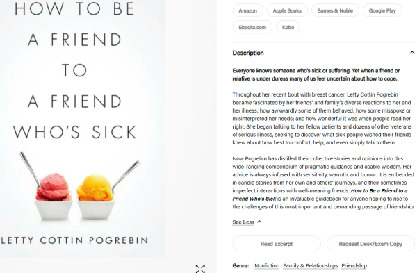 How to Be a Friend to a Friend Who's Sick
By Letty Cottin Pogrebin

Description

Everyone knows someone who’s sick or suffering. Yet when a friend or relative is under duress many of us feel uncertain about how to cope.

Throughout her recent bout with breast cancer, Letty Cottin Pogrebin became fascinated by her friends’ and family’s diverse reactions to her and her illness: how awkwardly some of them behaved; how some misspoke or misinterpreted her needs; and how wonderful it was when people read her right. She began talking to her fellow patients and dozens of other veterans of serious illness, seeking to discover what sick people wished their friends knew about how best to comfort, help, and even simply talk to them.

Now Pogrebin has distilled their collective stories and opinions into this wide-ranging compendium of pragmatic guidance and usable wisdom. Her advice is always infused with sensitivity, warmth, and humor. It is embedded in candid stories from her own and others’ journeys, and their sometimes imperfect interactions with well-meaning friends. How to Be a Friend to a Friend Who’s Sick is an invaluable guidebook for anyone hoping to rise to the challenges of this most important and demanding passage of friendship.


Genre:

Nonfiction
Family & Relationships
Friendship