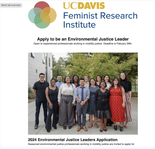 Partial screenshot of an HTML email. Logo for UC Davis Feminist Research Institute. Photo of a diverse group of previous fellow (although no one with an obvious disability).

"Apply to be an Environmental Justice Leader
Open to experienced professionals working in mobility justice. Deadline is Febuary 29th.
 

2024 Environmental Justice Leaders Application
Seasoned environmental justice professionals working in mobility justice are invited to apply for the 2024 UC Davis Environmental Justice (EJ) Leaders Program. Applications are open to all "