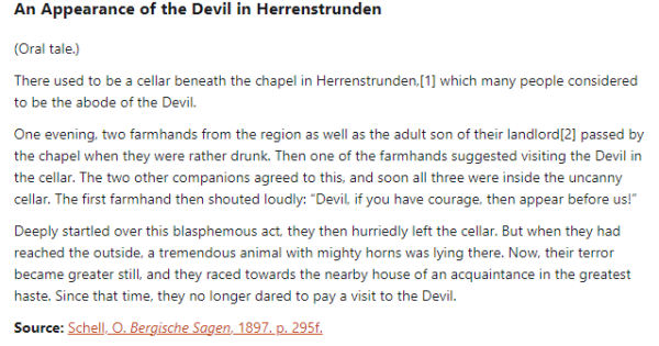An Appearance of the Devil in Herrenstrunden:  (Oral tale.)  There used to be a cellar beneath the chapel in Herrenstrunden, which many people considered to be the abode of the Devil.  One evening, two farmhands from the region as well as the adult son of their landlord passed by the chapel when they were rather drunk. Then one of the farmhands suggested visiting the Devil in the cellar. The two other companions agreed to this, and soon all three were inside the uncanny cellar. The first farmhand then shouted loudly: “Devil, if you have courage, then appear before us!”  Deeply startled over this blasphemous act, they then hurriedly left the cellar. But when they had reached the outside, a tremendous animal with mighty horns was lying there. Now, their terror became greater still, and they raced towards the nearby house of an acquaintance in the greatest haste. Since that time, they no longer dared to pay a visit to the Devil.  Source: Schell, O. Bergische Sagen, 1897. p. 295f.