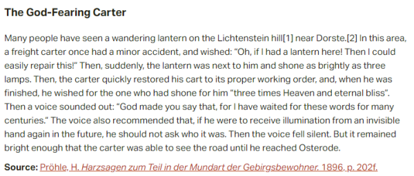 The God-Fearing Carter:  Many people have seen a wandering lantern on the Lichtenstein hill near Dorste. In this area, a freight carter once had a minor accident, and wished: “Oh, if I had a lantern here! Then I could easily repair this!” Then, suddenly, the lantern was next to him and shone as brightly as three lamps. Then, the carter quickly restored his cart to its proper working order, and, when he was finished, he wished for the one who had shone for him “three times Heaven and eternal bliss”. Then a voice sounded out: “God made you say that, for I have waited for these words for many centuries.” The voice also recommended that, if he were to receive illumination from an invisible hand again in the future, he should not ask who it was. Then the voice fell silent. But it remained bright enough that the carter was able to see the road until he reached Osterode.  Source: Pröhle, H. Harzsagen zum Teil in der Mundart der Gebirgsbewohner. 1896, p. 202f.