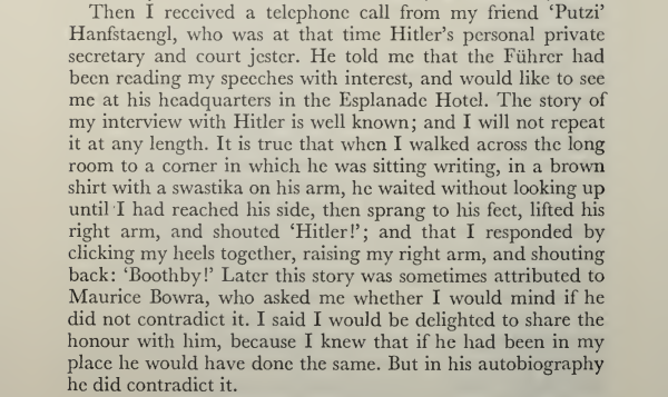 Then I received a telephone call from my friend ‘Putzi’ Hanfstaengl, who was at that time Hitler’s personal private secretary and court jester. He told me that the Fuhrer had been reading my speeches with interest, and would like to see me at his headquarters in the Esplanade Hotel. The story of my Interview with Hitler is well known; and I will not repeat it at any length. It is true that when I walked across the long room to a corner in which he was sitting writing, in a brown shirt with a swastika on his arm, he waited without looking up until I had reached his side, then sprang to his feet, lifted his right arm, and shouted ‘Hitler!”; and that I responded by clicking my heels together, raising my right arm, and shouting back: ‘Boothby!” Later this story was sometimes attributed to Maurice Bowra, who asked me whether I would mind if he did not contradict it. I said I would be delighted to share the honour with him, because I knew that if he had been in my place he would have done the same. But in his autobiography he did contradict it. 