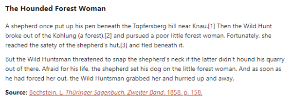 The Hounded Forest Woman:  A shepherd once put up his pen beneath the Topfersberg hill near Knau. Then the Wild Hunt broke out of the Kohlung (a forest), and pursued a poor little forest woman. Fortunately, she reached the safety of the shepherd’s hut, and fled beneath it.  But the Wild Huntsman threatened to snap the shepherd’s neck if the latter didn’t hound his quarry out of there. Afraid for his life, the shepherd set his dog on the little forest woman. And as soon as he had forced her out, the Wild Huntsman grabbed her and hurried up and away.  Source: Bechstein, L. Thüringer Sagenbuch. Zweiter Band. 1858, p. 158.