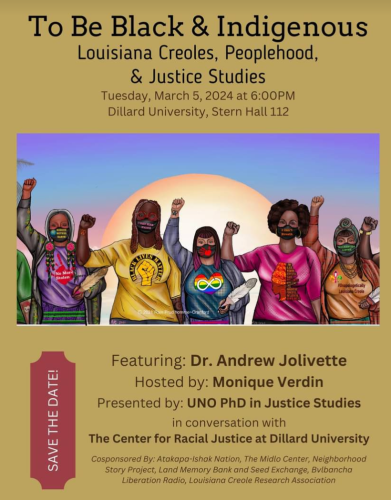 ﻿SAVE THE DATE!
To Be Black & Indigenous Louisiana Creoles, Peoplehood, & Justice Studies
Tuesday, March 5, 2024 at 6:00PM 
Dillard University, Stern Hall 112

Featuring: Dr. Andrew Jolivette 
Hosted by: Monique Verdin
Presented by: UNO PhD in Justice Studies
in conversation with
The Center for Racial Justice at Dillard University

Cosponsored By: Atakapa-Ishak Nation, The Midlo Center, Neighborhood Story Project, Land Memory Bank and Seed Exchange, Bvlbancha Liberation Radio, Louisiana Creole Research Association