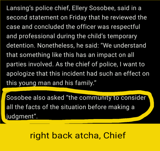 Lansing’s police chief, Ellery Sosobee, said in a second statement on Friday that he reviewed the case and concluded the officer was respectful and professional during the child’s temporary detention. Nonetheless, he said: “We understand that something like this has an impact on all parties involved. As the chief of police, I want to apologize that this incident had such an effect on this young man and his family.”Sosobee also asked “the community to consider all the facts of the situation before making a judgment”.

Right back atcha, Cheif