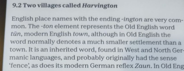 9.2 Two villages called Harvington

Paragraph from "The Oxford Dictionary of Etymology" text as follows

English place names with the ending -ington are very com- mon. The -ton element represents the Old English word tūn, modern English town, although in Old English the word normally denotes a much smaller settlement than a town. It is an inherited word, found in West and North Germanic languages, and probably originally had the sense ‘fence’, as does its modern German reflex Zaun.