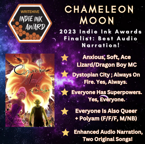 Chameleon Moon: 2023 Indie Ink Awards Finalist: Best Audio Narration!

Anxious, soft, ace lizard/dragon boy MC
Dystopian city; always on fire. yes, always
Everyone has superpowers. Yes, everyone
Everyone is also queer + polyam (F/F/F, M/NB)
Enhanced audio narration, two original songs!