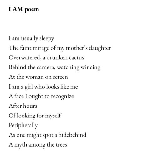I AM poem I am usually sleepy The faint mirage of my mother's daughter Overwatered, a drunken cactus Behind the camera, watching wincing At the woman on screen I am a girl who looks like me A face I ought to recognize After hours Of looking for myself Peripherally As one might spot a hidebehind A myth among the trees