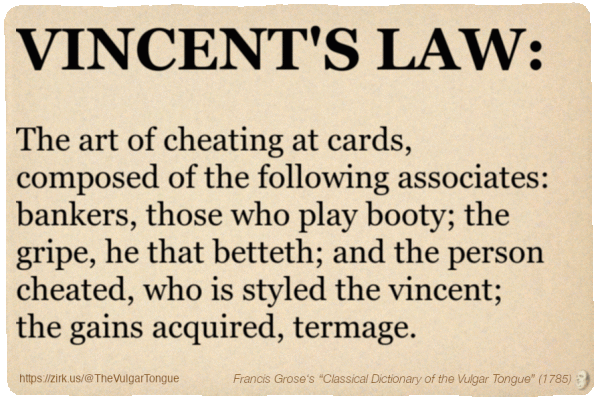 Image imitating a page from an old document, text (as in main toot):

VINCENT'S LAW. The art of cheating at cards, composed of the following associates: bankers, those who play booty; the gripe, he that betteth; and the person cheated, who is styled the vincent; the gains acquired, termage.

A selection from Francis Grose’s “Dictionary Of The Vulgar Tongue” (1785)