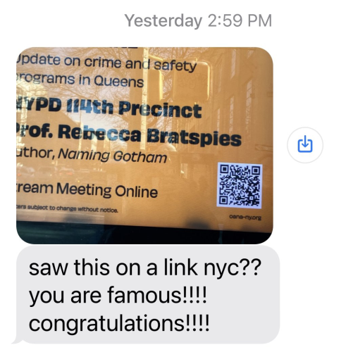 screen shot of a text. 

photo of part of a LinkNYC kiosk.  It says "update on crime and safety programs in Queens by NYPD 114th Precinct" Underneath that it says Prof. Rebecca Bratspies, author Naming Gotham (On the same agenda as the cops . ..  .)  also has a QR code to stream the meeting online

Below the photo is a message that says "saw this on a link nyc??? you are famous!!! congratulations!!!