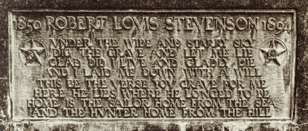 Carved panel from the side of Robert Louis Stevenson’s tomb. The letters are carved in relief and read

1850 ROBERT LOUIS STEVENSON 1894
Under the wide and starry sky,
Dig the grave and let me lie,
Glad did I live and gladly die,
And I laid me down with a will.
This be the verse you grave for me:
Here he lies where he longed to be,
Home is the sailor, home from the sea,
And the hunter home from the hill.