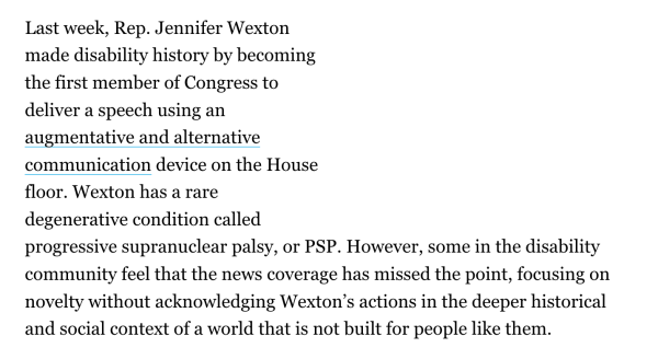 Last week, Rep. Jennifer Wexton made disability history by becoming the first member of Congress to deliver a speech using an augmentative and alternative communication device on the House floor. Wexton has a rare degenerative condition called progressive supranuclear palsy, or PSP. However, some in the disability community feel that the news coverage has missed the point, focusing on novelty without acknowledging Wexton’s actions in the deeper historical and social context of a world that is not built for people like them. 