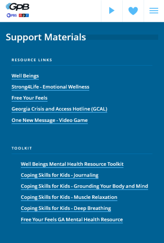 A screenshot from the PBS/NPR affiliate GPB. Shown are a list of list of links to resources and toolkits.

Support Materials

RESOURCE LINKS

Well Beings
Strong4Life - Emotional Wellness
Free Your Feels
Georgia Crisis and Access Hotline
One New Message - Video Game

TOOKIT

Well Beings Mental Health Resource Toolkit
Coping Skills for Kids - Journaling 
Coping Skills for Kids - Grounding Your Body and Mind 
Coping Skills for Kids - Muscle Relaxation
Coping Skills for Kids - Deep Breathing Free Your Feels GA Mental Health Resource 