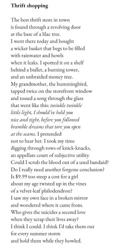 Thrift shopping The best thrift store in town is found through a revolving door at the base of a lilac tree. I went there today and bought a wicker basket that begs to be filled with rainwater and howls when it leaks. I spotted it on a shelf behind a bullet, a burning tower, and an unbraided money tree. My grandmother, the hummingbird, tapped twice on the storefront window and tossed a song through the glass that went like this: twinkle twinkle little light, I should've held you nice and tight, before you followed bramble dreams that tore you open at the seams. I pretended not to hear her. I took my time digging through rows of knick-knacks, an appellate court of subjective utility. Could I scrub the blood out of a used bandaid? Do I really need another forgone conclusion? Is $9.99 too steep a cost for a girl about my age twisted up in the vines of a velvet-leaf philodendron? I saw my own face in a broken mirror and wondered where it came from. Who gives the suicides a second love when they scrap their lives away? I think I could. I think I'd take them out for every summer storm and hold them while they howled.