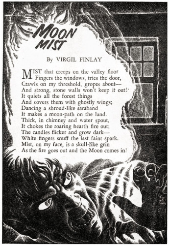 A man looks behind in horror at a mist-filled window.

MOON MIST

By VIRGIL FINLAY

MIST that creeps on the valley floor 
Fingers the windows, tries the door, 
Crawls on my threshold, gropes about— 
And strong, stone walls won't keep it out!
It quiets all the forest things And covers them with ghostly wings; 
Dancing a shroud-like saraband It makes a moon-path on the land. 
Thick, in chimney and water spout, 
It chokes the roaring hearth fire out; 
The candles flicker and grow dark- 
White fingers snuff the last faint spark. 
Mist, on my face, is a skull-like grin 
As the fire goes out and the Moon comes in!