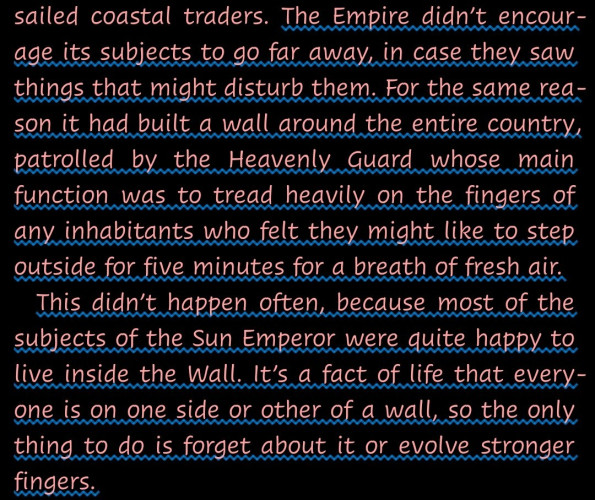 "The Empire didn’t encourage its subjects to go far away, in case they saw things that might disturb them. For the same reason it had built a wall around the entire country, patrolled by the Heavenly Guard whose main function was to tread heavily on the fingers of any inhabitants who felt they might like to step outside for five minutes for a breath of fresh air.
This didn’t happen often, because most of the subjects of the Sun Emperor were quite happy to live inside the Wall. It’s a fact of life that everyone is on one side or other of a wall, so the only thing to do is forget about it or evolve stronger fingers."--from Mort by Terry Pratchett.