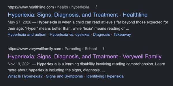 A screenshot of  two search engine results for the term Hyperlexia. 

The first link is from HealthLine.com  and the pullquote reads as follows:

Hyperlexia: Signs, Diagnosis, and Treatment 

May 27, 2020 — Hyperlexia is when a child can read at levels far beyond those expected for their age. “Hyper” means better than, while “lexia” means reading or ... 

The second link on the page is from VeryWellFamily.com and the pullquote reads as follows:

Hyperlexia: Signs, Diagnosis, and Treatment  Nov 19, 2021

Hyperlexia is a learning disability involving reading comprehension. Learn more about hyperlexia including the signs, diagnosis, ...
