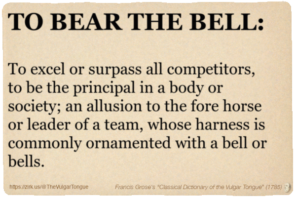 Image imitating a page from an old document, text (as in main toot):

TO BEAR THE BELL. To excel or surpass all competitors, to be the principal in a body or society; an allusion to the fore horse or leader of a team, whose harness is commonly ornamented with a bell or bells.

A selection from Francis Grose’s “Dictionary Of The Vulgar Tongue” (1785)