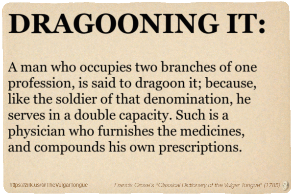 Image imitating a page from an old document, text (as in main toot):

DRAGOONING IT. A man who occupies two branches of one profession, is said to dragoon it; because, like the soldier of that denomination, he serves in a double capacity. Such is a physician who furnishes the medicines, and compounds his own prescriptions.

A selection from Francis Grose’s “Dictionary Of The Vulgar Tongue” (1785)