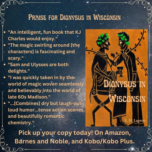 PRAISE FOR DIONYSUS IN WISCONSIN "An intelligent, fun book that KJ Charles would enjoy." 
"Sam and Ulysses are both delights." 
"l was quickly taken in by the world of magic woven seamlessly and believably, into the world of late 60s Madison."
"...[Combines] dry but laugh-out-loud humor...tense action scenes, and beautifully romantic chemistry." 
Pick up your copy today! On Amazon, Barnes and Noble, and Kobo/Kobo Plus.

Picture of the cover of Dionysus in Wisconsin, two men in the style of black figure art, one dressed as Dionysus (seated), the other standing, dressed in a leather jacket, with his hand on the first man's chest. By EH Lupton.
