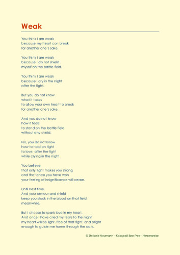Weak
You think I am weak
because my heart can break
for another one’s sake.

You think I am weak
because I do not shield
myself on the battle field.

You think I am weak
because I cry in the night
after the fight.

But you do not know
what it takes 
to allow your own heart to break
for another one’s sake.

And you do not know
how it feels
to stand on the battle field
without any shield.

No, you do not know
how to hold on tight
to love, after the fight
while crying in the night.

You believe
that only fight makes you strong
and that once you have won
your feeling of insignificance will cease.

Until next time.
And your armour and shield
keep you stuck in the blood on that field
meanwhile.

But I choose to spark love in my heart.
And once I have cried my tears to the night
my heart will be light, free of that fight, and bright
enough to guide me home through the dark.

© Stefanie Neumann – Kokopelli Bee Free – Herzensreise