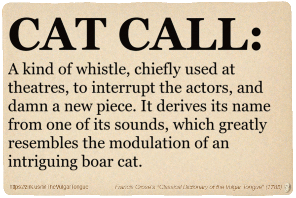 Image imitating a page from an old document, text (as in main toot):

CAT CALL. A kind of whistle, chiefly used at theatres, to interrupt the actors, and damn a new piece. It derives its name from one of its sounds, which greatly resembles the modulation of an intriguing boar cat.

A selection from Francis Grose’s “Dictionary Of The Vulgar Tongue” (1785)