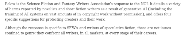 test from the post:
Below is the Science Fiction and Fantasy Writers Association’s response to the NOI. It details a variety of harms reported by novelists and short fiction writers as a result of generative AI (including the training of AI systems on vast amounts of in-copyright work without permission), and offers four specific suggestions for protecting creators and their work.

Although the response is specific to SFWA and writers of speculative fiction, these are not issues confined to genre: they confront all writers, in all markets, at every stage of their careers.