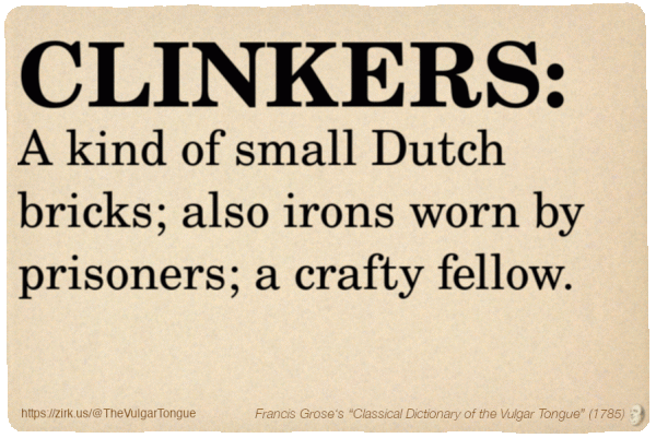 Image imitating a page from an old document, text (as in main toot):

CLINKERS. A kind of small Dutch bricks; also irons worn by prisoners; a crafty fellow.

A selection from Francis Grose’s “Dictionary Of The Vulgar Tongue” (1785)