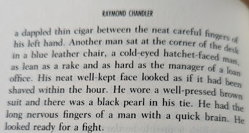 Top of Page 106 from The Big Sleep by Raymond Chandler:

"a dappled thin cigar between the neat careful fingers of his left hand. Another man sat at the corner of the desk in a blue leather chair, a cold-eyed hatchet-faced man, as lean as a rake and as hard as the manager of a loan office. His neat well-kept face looked as if it had been shaved within the hour. He wore a well-pressed brown suit and there was a black pearl in his tie. He had the long nervous fingers of a man with a quick brain. He looked ready for a fight."