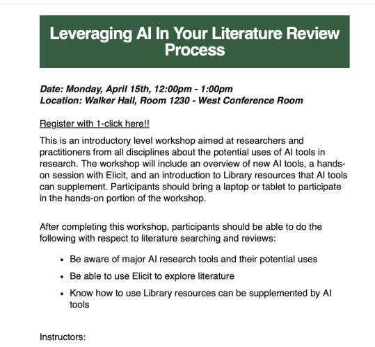 Detail of HTML email. "
Leveraging AI In Your Literature Review Process
Date: Monday, April 15th, 12:00pm - 1:00pm
Location: Walker Hall, Room 1230 - West Conference Room

Register with 1-click here!!

This is an introductory level workshop aimed at researchers and practitioners from all disciplines about the potential uses of AI tools in research. The workshop will include an overview of new AI tools, a hands-on session with Elicit, and an introduction to Library resources that AI tools can supplement. Participants should bring a laptop or tablet to participate in the hands-on portion of the workshop.


After completing this workshop, participants should be able to do the following with respect to literature searching and reviews:
Be aware of major AI research tools and their potential uses

Be able to use Elicit to explore literature

Know how to use Library resources can be supplemented by AI tools


Instructors:"
