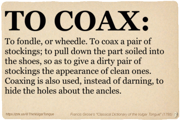 Image imitating a page from an old document, text (as in main toot):

TO COAX. To fondle, or wheedle. To coax a pair of stockings; to pull down the part soiled into the shoes, so as to give a dirty pair of stockings the appearance of clean ones. Coaxing is also used, instead of darning, to hide the holes about the ancles.

A selection from Francis Grose’s “Dictionary Of The Vulgar Tongue” (1785)