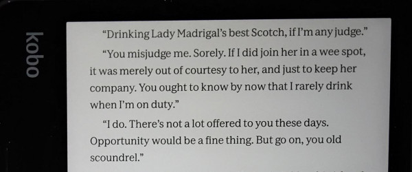 Image shows a paragraph of text on a Kobo Sage ereader, as follows:

“Drinking Lady Madrigal’s best Scotch, if 'm any judge.”

“You misjudge me. Sorely. If I did join her in a wee spot, it was merely out of courtesy to her, and just to keep her company. You ought to know by now that I rarely drink when I'm on duty.”

“I do. There’s not a lot offered to you these days. Opportunity would be a fine thing. But go on, you old scoundrel.”