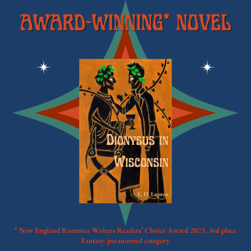 AWARD-WINNING* NOVEL
* New England Romance Writers Readers' Choice Award 2023, 3rd place, Fantasy/paranormal category.

And the book cover in the middle:
The cover is black figure art of two men, one seated and dressed as Dionysus, one standing, wearing jeans and a leather jacket. Dionysus in Wisconsin by E. H. Lupton.