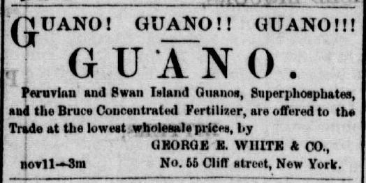 An advertisement in an 1866 newspaper. The title reads GUANO.
Above the title reads: Guano! Guano!! Guano!!!

Beneath the title: Peruvian and Swan Island Guanos, Superphosphates, and the Bruce Concentrated Fertilizer, are offered to the Trade at the lowest wholesale prices, by George E. White & Co., No. 55 Cliff street, New York. 