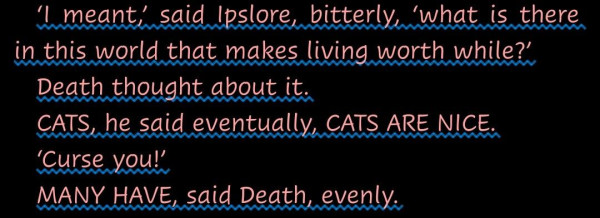 "‘I meant,’ said Ipslore, bitterly, ‘what is there in this world that makes living worth while?’
Death thought about it.
CATS, he said eventually, CATS ARE NICE.
‘Curse you!’
MANY HAVE, said Death, evenly."--from Sourcery by Terry Pratchett