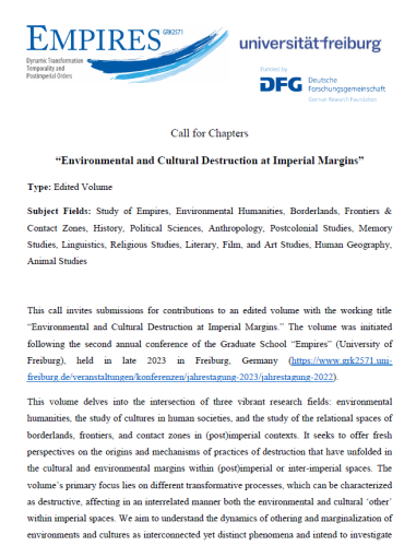 Call for Chapters
“Environmental and Cultural Destruction at Imperial Margins”
Type: Edited Volume
Subject Fields: Study of Empires, Environmental Humanities, Borderlands, Frontiers &
Contact Zones, History, Political Sciences, Anthropology, Postcolonial Studies, Memory
Studies, Linguistics, Religious Studies, Literary, Film, and Art Studies, Human Geography,
Animal Studies
This call invites submissions for contributions to an edited volume with the working title
“Environmental and Cultural Destruction at Imperial Margins.” The volume was initiated
following the second annual conference of the Graduate School “Empires” (University of
Freiburg), held in late 2023 in Freiburg, Germany (https://www.grk2571.uni-
freiburg.de/veranstaltungen/konferenzen/jahrestagung-2023/jahrestagung-2022).
This volume delves into the intersection of three vibrant research fields: environmental
humanities, the study of cultures in human societies, and the study of the relational spaces of
borderlands, frontiers, and contact zones in (post)imperial contexts. It seeks to offer fresh
perspectives on the origins and mechanisms of practices of destruction that have unfolded in
the cultural and environmental margins within (post)imperial or inter-imperial spaces.