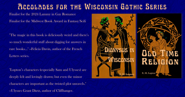 Accolades for the Wisconsin Gothic Series
Finalist for the 2024 Lammy in Gay Romance
Finalist for the Midwest Book Award in Fantasy/Scifi

"The magic in this book is deliciously weird and there's so much wonderful stuff about digging for answers in rare books..." --Felicia Davin, author of the French Letters series

"Lupton's characters (especially Sam and Ulysses) are deeply felt and lovingly drawn; but even the minor characters are important as the twisted plot unravels." --Ulysses Grant Dietz, author of Cliffhanger

Covers of Dionysus in Wisconsin (The cover is black figure art of two men, one seated and dressed as Dionysus, one standing, wearing jeans and a leather jacket) and Old Time Religion (Done in Greek red figure style, two men are standing side by side, one dressed as Dionysus supporting one shirtless in jeans, holding an athame.)