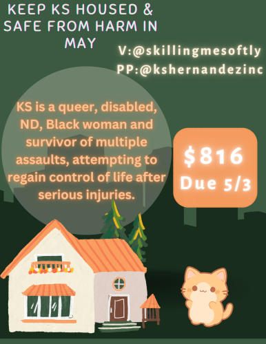 digtal flyer in shades of green that read "Keep KS Housed and Safe from Harm in May" V:@skillingmesoftly PP:@kshernandezinc, "KS is a queer disabled, ND, Black woman and survivor of multiple assaults, attempting to gain control of life after serious injuries. $816, Due 5/3

Graphic of a small house in peach and green and a small digi cat reaching for the house next to it. 