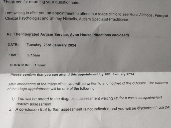 Section of a letter which reads "Thank you for returning your questionnaire.

I am writing to offer you an appointment to attend our triage clinic to see Rona Aldridge, Principal Clinical Psychologist and Shirley Nicholls, Autism Specialist Practitioner.

AT: The Integrated Autism Service, Avon House (directions enclosed)

DATE: Tuesday, 23rd January 2024

TIME: 9:15am

DURATION: 1 hour

Please confirm that you can attend this appointment by 16th January 2024.

After attendance at the triage clinic, you will be written to and notified of the outcome. The outcome of the triage appointment will be one of the following:

1) You will be added to the diagnostic assessment waiting list for a more comprehensive autism assessment.

2) A conclusion that further assessment is not indicated and you will be discharged from the."