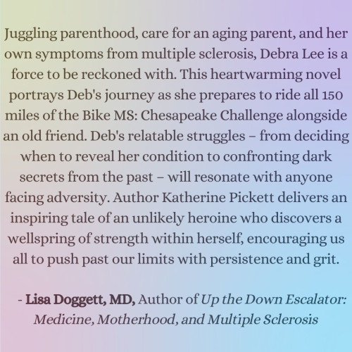 Juggling parenthood, care for an aging parent, and her own symptoms from multiple sclerosis, Debra Lee is a force to be reckoned with. This heartwarming novel portrays Deb's journey as she prepares to ride all 150 miles of the Bike MS: Chesapeake Challenge alongside an old friend. Deb's relatable struggles – from deciding when to reveal her condition to confronting dark secrets from the past – will resonate with anyone facing adversity. Author Katherine Pickett delivers an inspiring tale of an unlikely heroine who discovers a wellspring of strength within herself, encouraging us all to push past our limits with persistence and grit.

    - Lisa Doggett, MD, Author of Up the Down Escalator: Medicine, Motherhood, and Multiple Sclerosis
