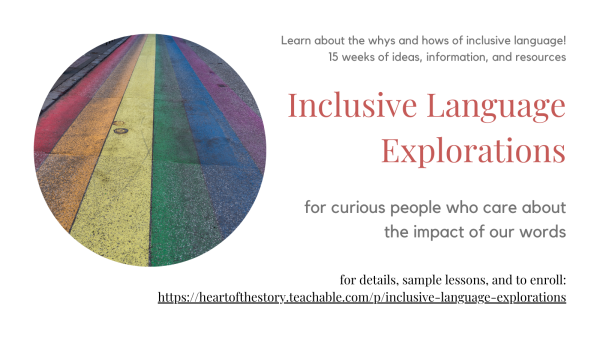 Photograph of a road surface painted with rainbow stripes, next to the text: Learn about the whys and hows of inclusive language! 15 weeks of ideas, information, and resources; Inclusive Language Explorations; for curious people who care about the impact of our words; for details, sample lessons, and to enroll: https://heartofthestory.teachable.com/p/inclusive-language-explorations