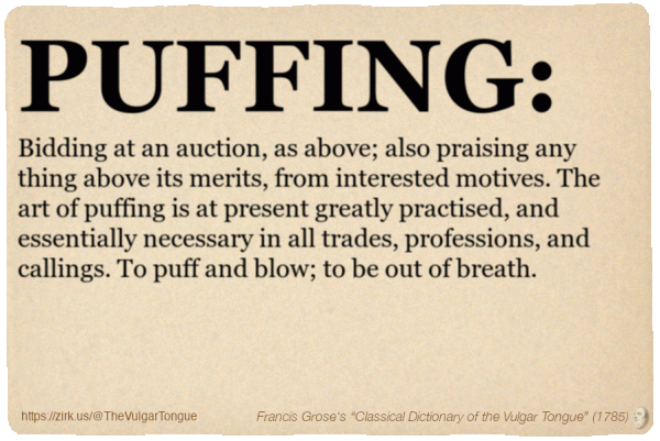Image imitating a page from an old document, text (as in main toot):

PUFFING. Bidding at an auction, as above; also praising any thing above its merits, from interested motives. The art of puffing is at present greatly practised, and essentially necessary in all trades, professions, and callings. To puff and blow; to be out of breath.

A selection from Francis Grose’s “Dictionary Of The Vulgar Tongue” (1785)