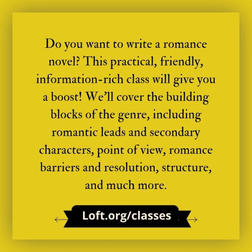 black text on gold background: Do you want to write a romance novel? This practical, friendly, information-rich class will give you a boost! We'll cover the building blocks of the genre, including romantic leads and secondary characters, point of view, romance barriers and resolution, structure, and much more. loft.org/classes